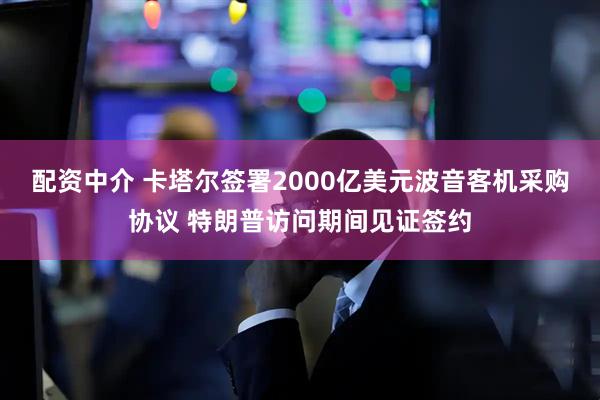 配资中介 卡塔尔签署2000亿美元波音客机采购协议 特朗普访问期间见证签约