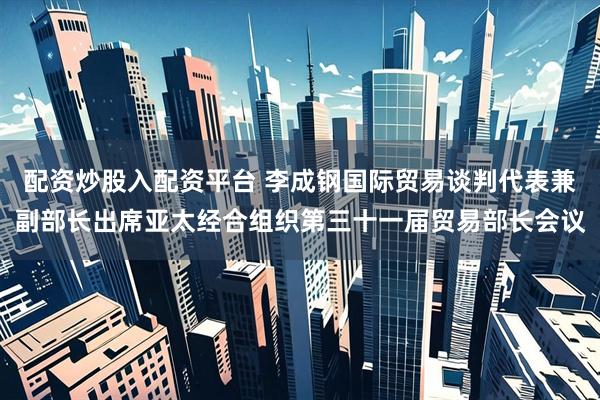 配资炒股入配资平台 李成钢国际贸易谈判代表兼副部长出席亚太经合组织第三十一届贸易部长会议