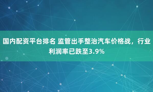 国内配资平台排名 监管出手整治汽车价格战，行业利润率已跌至3.9%