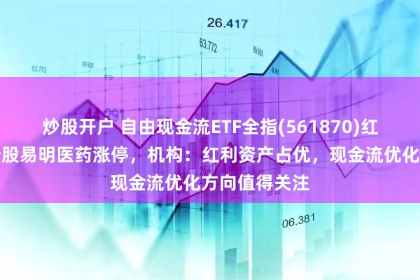 炒股开户 自由现金流ETF全指(561870)红盘上扬，成分股易明医药涨停，机构：红利资产占优，现金流优化方向值得关注