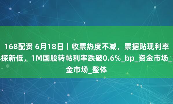 168配资 6月18日丨收票热度不减，票据贴现利率或再探新低，1M国股转帖利率跌破0.6%_bp_资金市场_整体