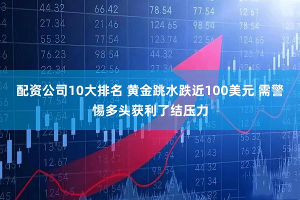 配资公司10大排名 黄金跳水跌近100美元 需警惕多头获利了结压力