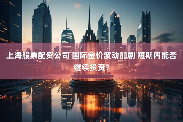 上海股票配资公司 国际金价波动加剧 短期内能否继续投资？