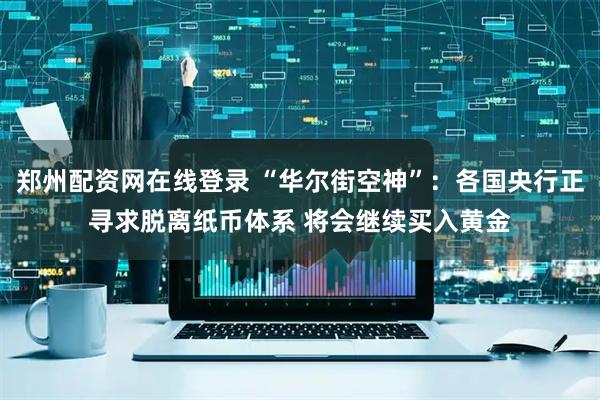 郑州配资网在线登录 “华尔街空神”：各国央行正寻求脱离纸币体系 将会继续买入黄金