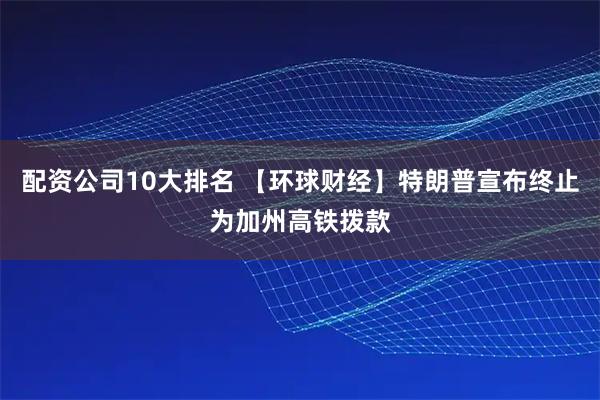 配资公司10大排名 【环球财经】特朗普宣布终止为加州高铁拨款