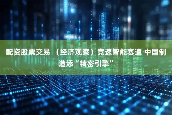 配资股票交易 （经济观察）竞速智能赛道 中国制造添“精密引擎”