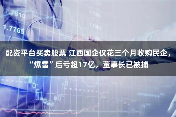 配资平台买卖股票 江西国企仅花三个月收购民企，“爆雷”后亏超17亿，董事长已被捕