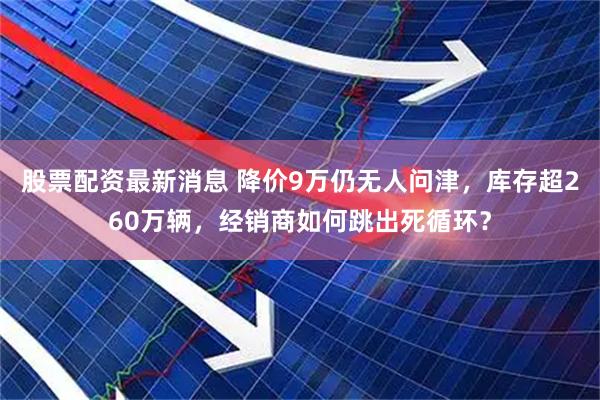 股票配资最新消息 降价9万仍无人问津，库存超260万辆，经销商如何跳出死循环？