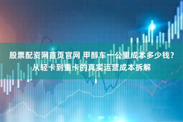 股票配资网首页官网 甲醇车一公里成本多少钱？从轻卡到重卡的真实运营成本拆解