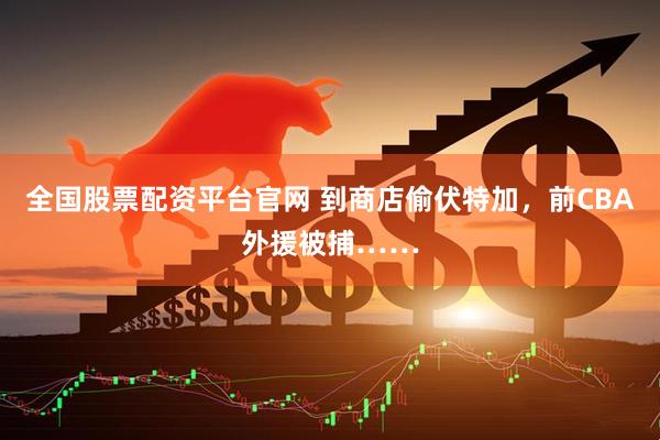 全国股票配资平台官网 到商店偷伏特加，前CBA外援被捕……
