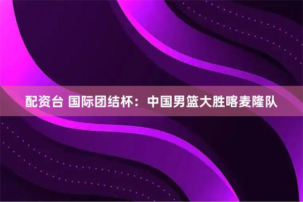 配资台 国际团结杯：中国男篮大胜喀麦隆队
