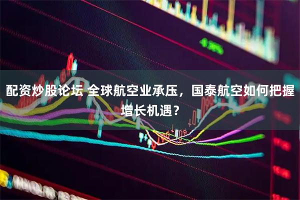 配资炒股论坛 全球航空业承压，国泰航空如何把握增长机遇？